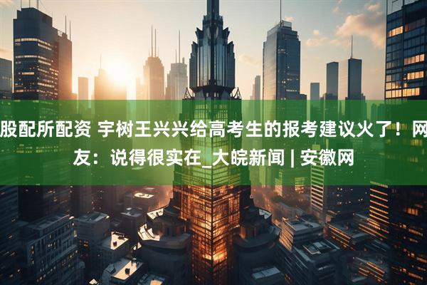 股配所配资 宇树王兴兴给高考生的报考建议火了！网友：说得很实在_大皖新闻 | 安徽网