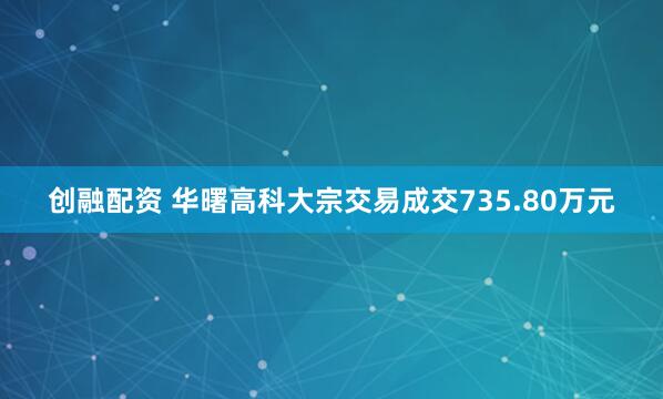 创融配资 华曙高科大宗交易成交735.80万元