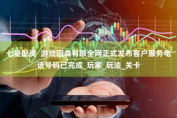 七星配资  游戏回森有限全网正式发布客户服务电话号码已完成_玩家_玩法_关卡