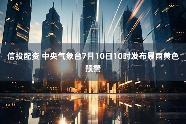 信投配资 中央气象台7月10日10时发布暴雨黄色预警