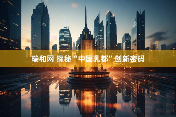 瑞和网 探秘“中国乳都”创新密码