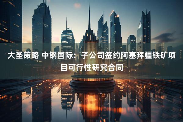 大圣策略 中钢国际：子公司签约阿塞拜疆铁矿项目可行性研究合同