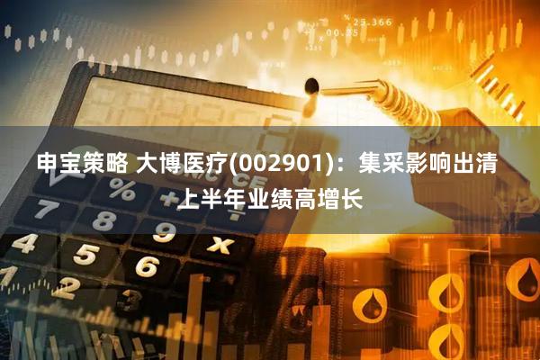 申宝策略 大博医疗(002901)：集采影响出清 上半年业绩高增长