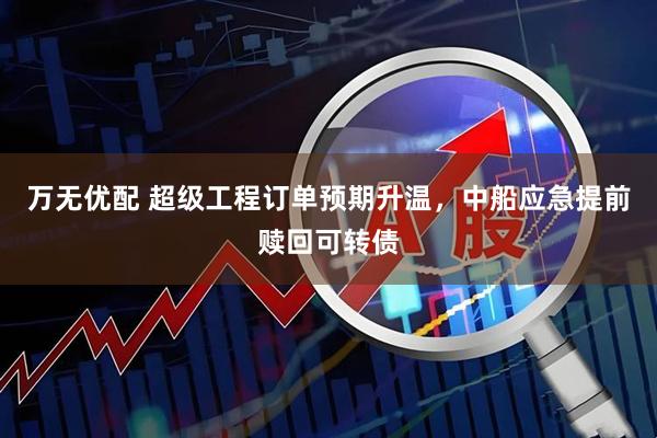万无优配 超级工程订单预期升温，中船应急提前赎回可转债