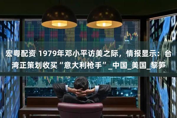 宏粤配资 1979年邓小平访美之际，情报显示：台湾正策划收买“意大利枪手”_中国_美国_黎笋