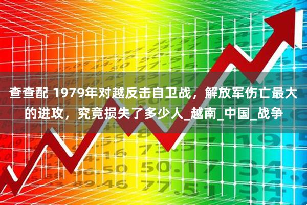 查查配 1979年对越反击自卫战，解放军伤亡最大的进攻，究竟损失了多少人_越南_中国_战争