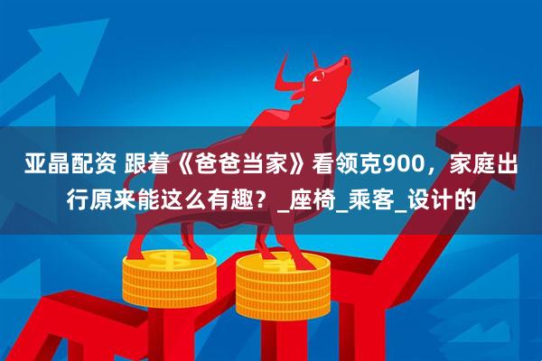 亚晶配资 跟着《爸爸当家》看领克900，家庭出行原来能这么有趣？_座椅_乘客_设计的