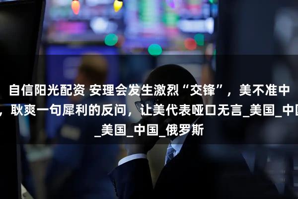 自信阳光配资 安理会发生激烈“交锋”，美不准中俄做生意，耿爽一句犀利的反问，让美代表哑口无言_美国_中国_俄罗斯