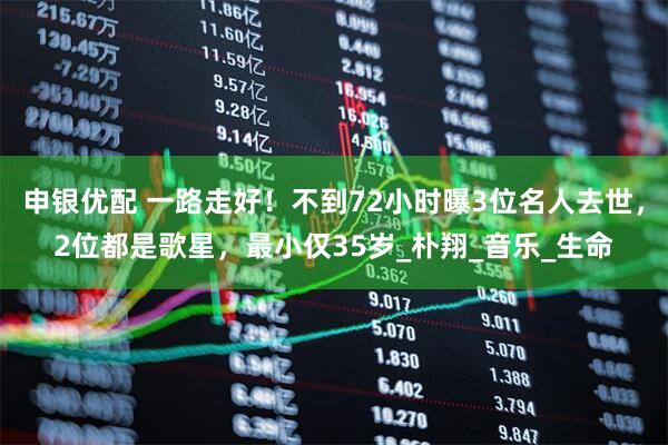 申银优配 一路走好！不到72小时曝3位名人去世，2位都是歌星，最小仅35岁_朴翔_音乐_生命