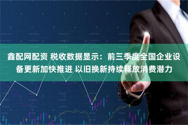 鑫配网配资 税收数据显示:前三季度全国企业设备更新加快推进 以旧换新持续释放消费潜力